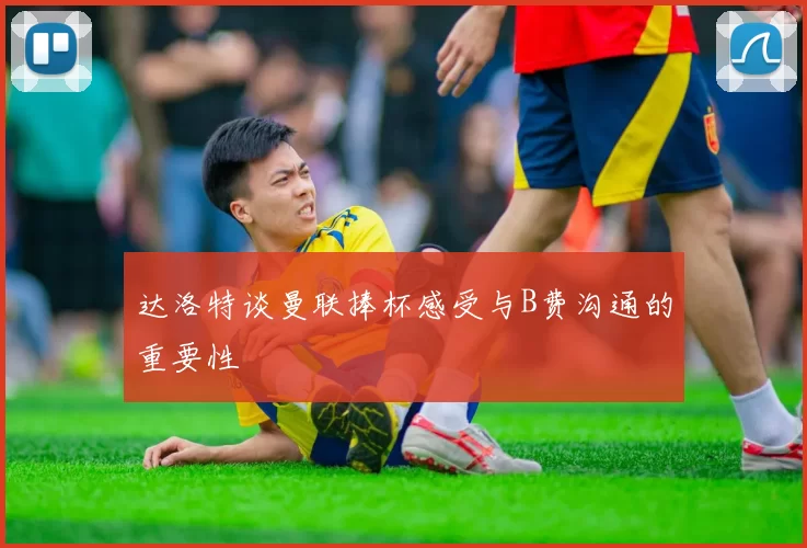 达洛特谈曼联捧杯感受与B费沟通的重要性