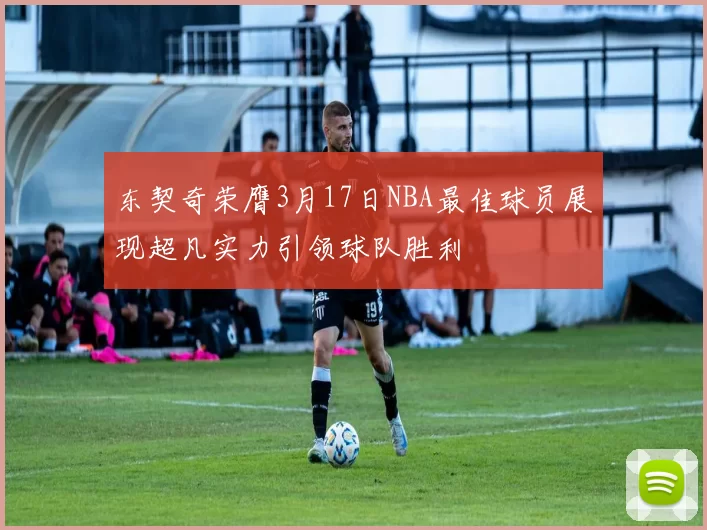 东契奇荣膺3月17日NBA最佳球员展现超凡实力引领球队胜利