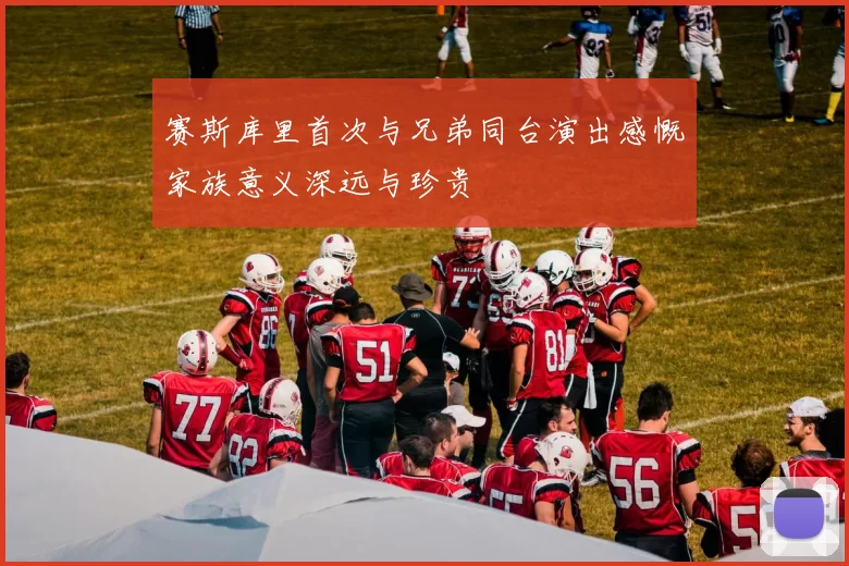 赛斯库里首次与兄弟同台演出感慨家族意义深远与珍贵