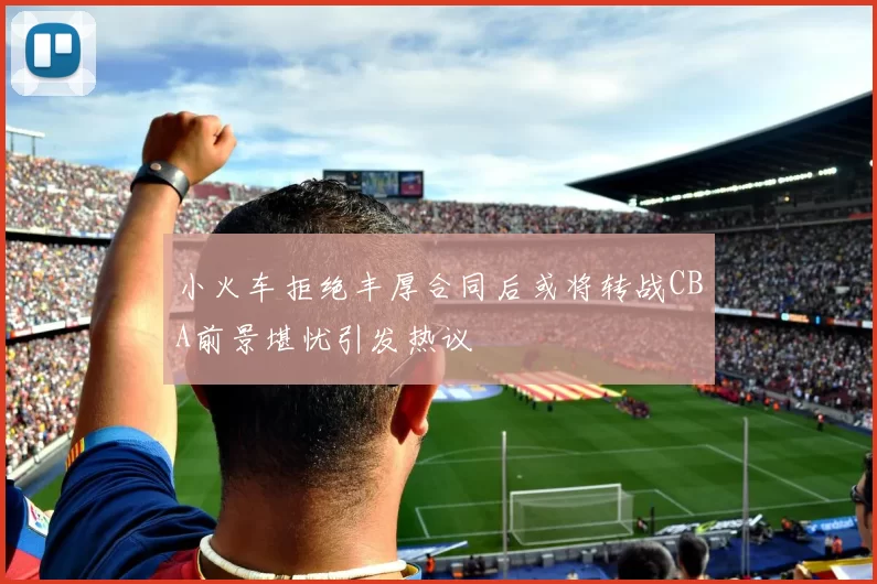 小火车拒绝丰厚合同后或将转战CBA前景堪忧引发热议