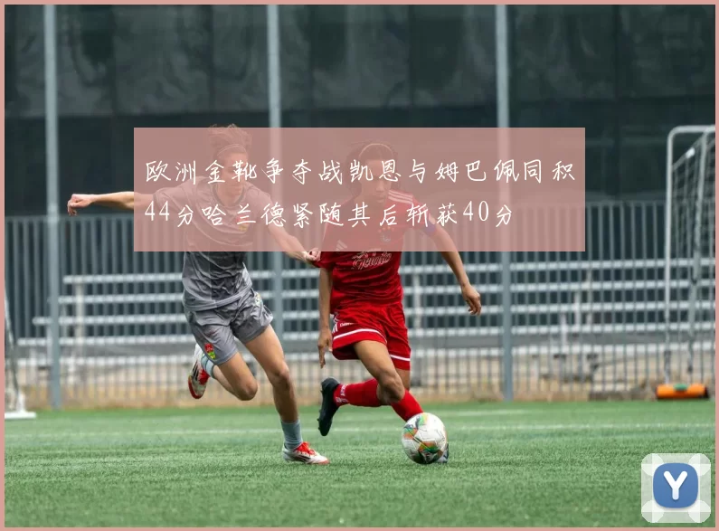 欧洲金靴争夺战凯恩与姆巴佩同积44分哈兰德紧随其后斩获40分