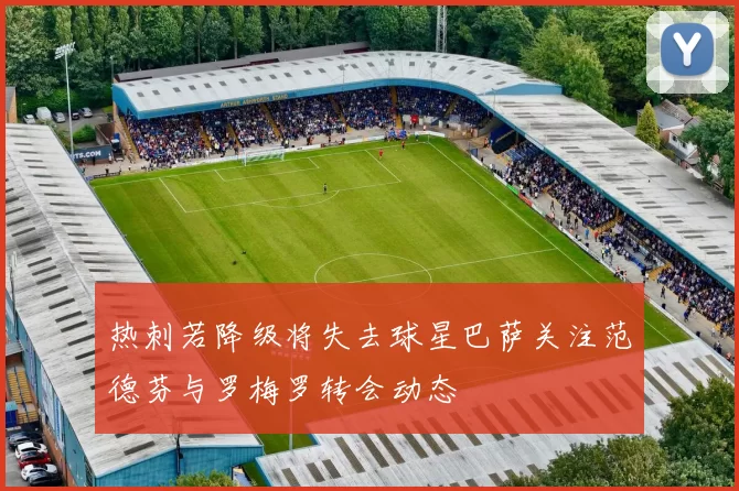 热刺若降级将失去球星巴萨关注范德芬与罗梅罗转会动态