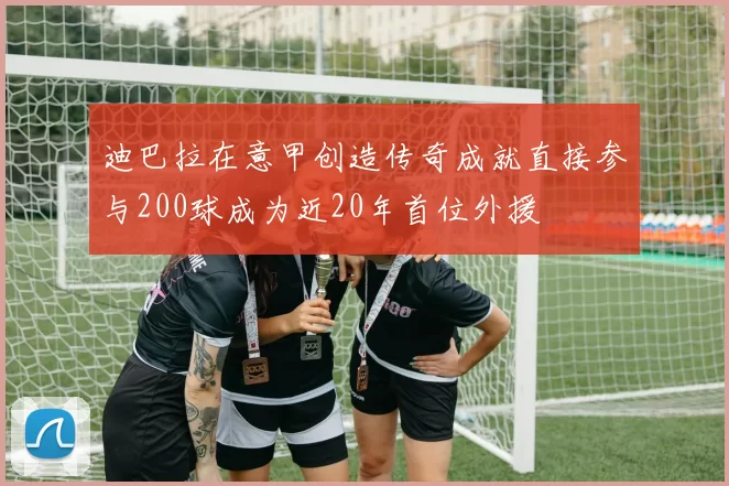 迪巴拉在意甲创造传奇成就直接参与200球成为近20年首位外援