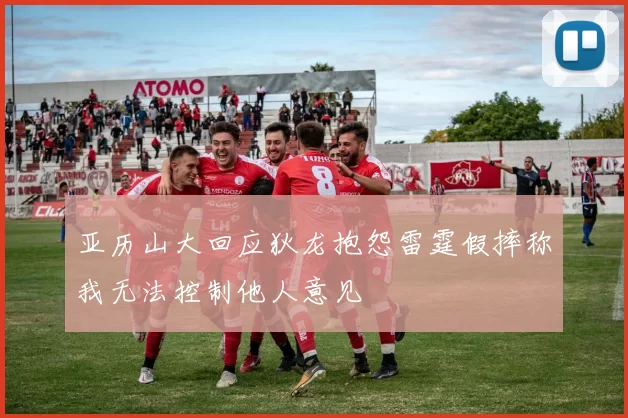 亚历山大回应狄龙抱怨雷霆假摔称我无法控制他人意见