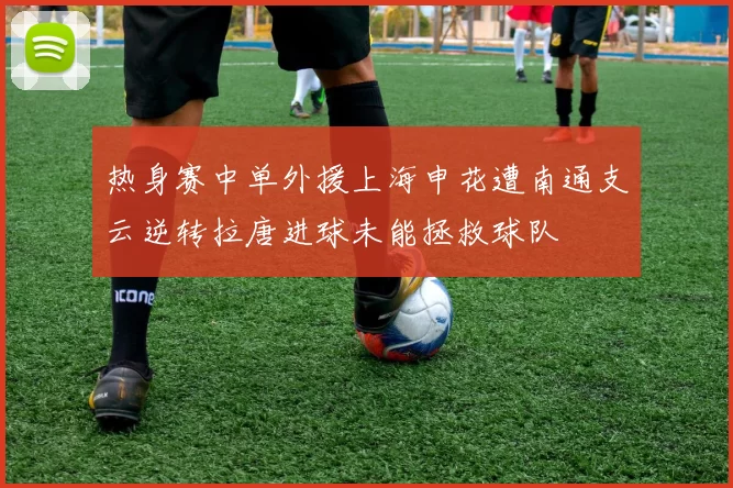 热身赛中单外援上海申花遭南通支云逆转拉唐进球未能拯救球队
