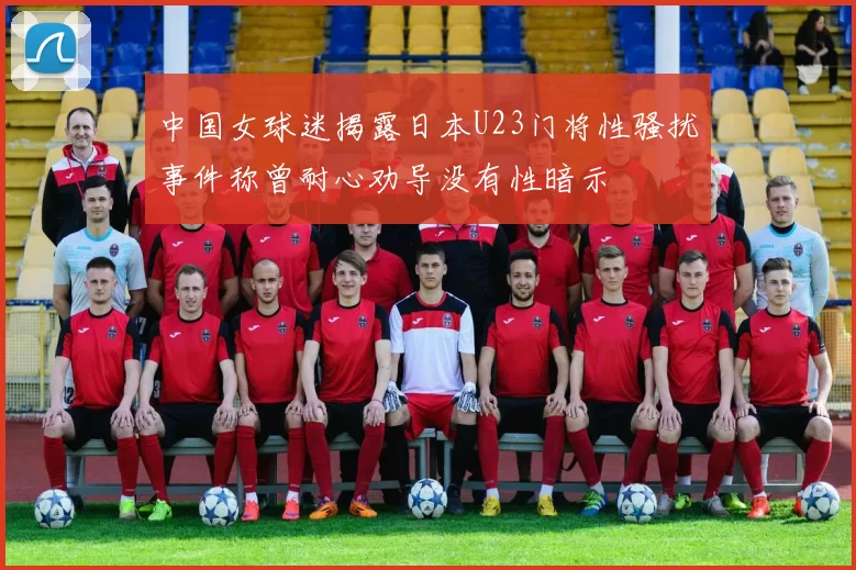 中国女球迷揭露日本U23门将性骚扰事件称曾耐心劝导没有性暗示