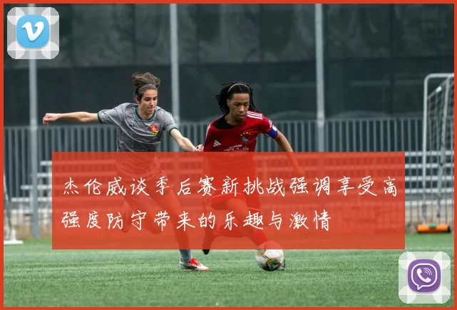 杰伦威谈季后赛新挑战强调享受高强度防守带来的乐趣与激情