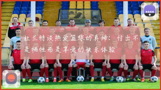 杜兰特谈热爱篮球的真谛：付出不是牺牲而是享受的快乐体验