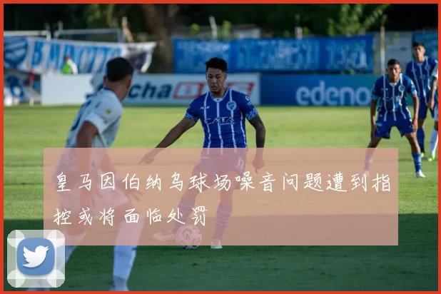 皇马因伯纳乌球场噪音问题遭到指控或将面临处罚