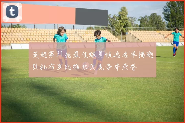 英超第31轮最佳球员候选名单揭晓贝托布罗比维尔贝克争夺荣誉