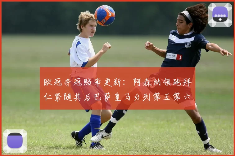 欧冠夺冠赔率更新：阿森纳领跑拜仁紧随其后巴萨皇马分列第五第六位