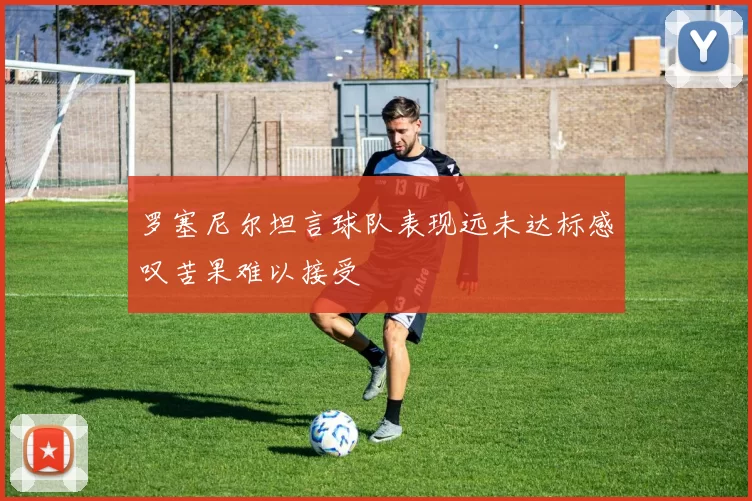 罗塞尼尔坦言球队表现远未达标感叹苦果难以接受