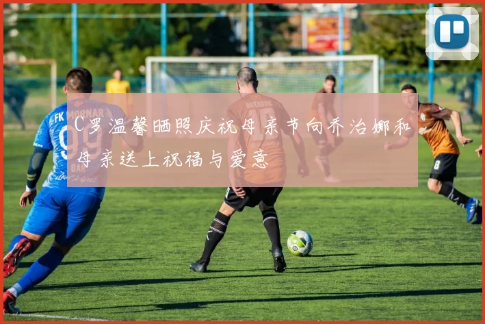 C罗温馨晒照庆祝母亲节向乔治娜和母亲送上祝福与爱意